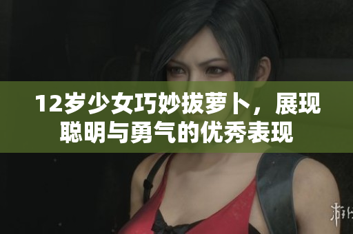 12岁少女巧妙拔萝卜，展现聪明与勇气的优秀表现