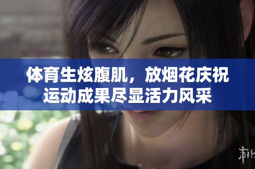 体育生炫腹肌，放烟花庆祝运动成果尽显活力风采