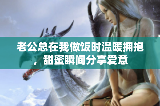 老公总在我做饭时温暖拥抱，甜蜜瞬间分享爱意