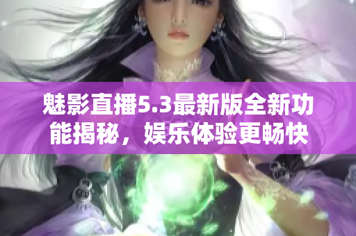 魅影直播5.3最新版全新功能揭秘，娱乐体验更畅快