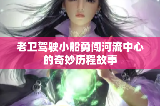 老卫驾驶小船勇闯河流中心的奇妙历程故事