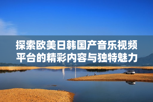 探索欧美日韩国产音乐视频平台的精彩内容与独特魅力