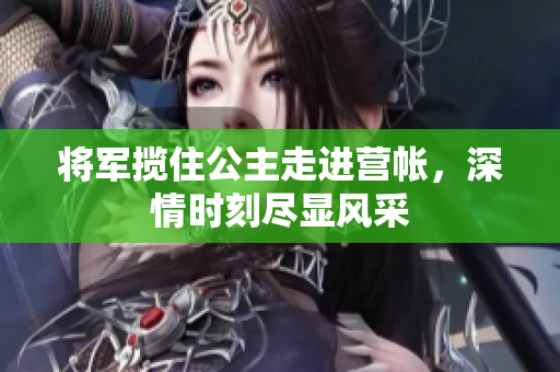 将军揽住公主走进营帐，深情时刻尽显风采