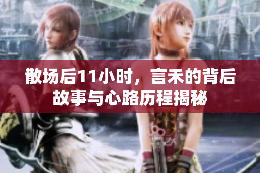 散场后11小时，言禾的背后故事与心路历程揭秘