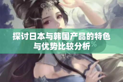 探讨日本与韩国产品的特色与优势比较分析