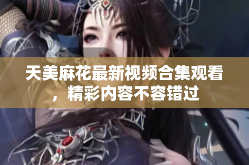 天美麻花最新视频合集观看，精彩内容不容错过