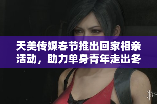 天美传媒春节推出回家相亲活动，助力单身青年走出冬季孤单
