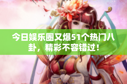 今日娱乐圈又爆51个热门八卦，精彩不容错过！