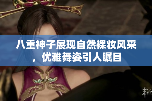 八重神子展现自然裸妆风采，优雅舞姿引人瞩目
