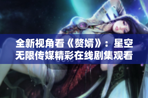 全新视角看《赘婿》：星空无限传媒精彩在线剧集观看指南
