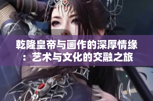乾隆皇帝与画作的深厚情缘：艺术与文化的交融之旅