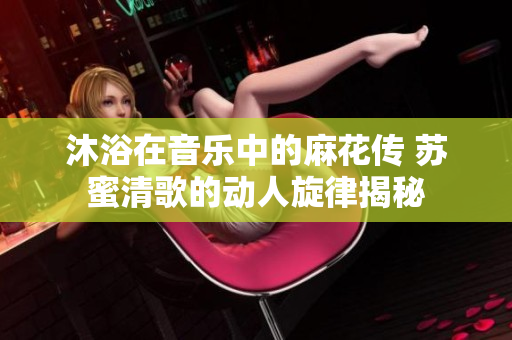 沐浴在音乐中的麻花传 苏蜜清歌的动人旋律揭秘