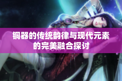 铜器的传统韵律与现代元素的完美融合探讨