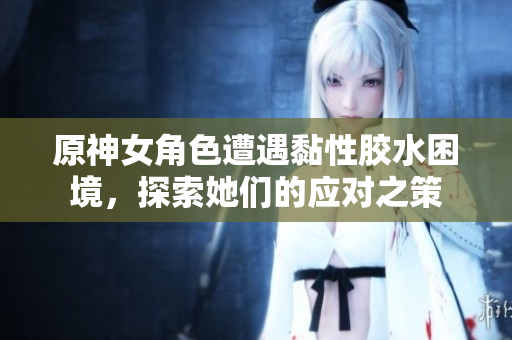 原神女角色遭遇黏性胶水困境，探索她们的应对之策