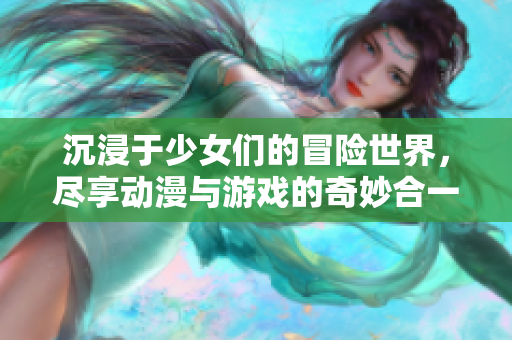 沉浸于少女们的冒险世界，尽享动漫与游戏的奇妙合一