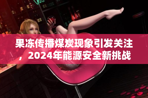 果冻传播煤炭现象引发关注，2024年能源安全新挑战