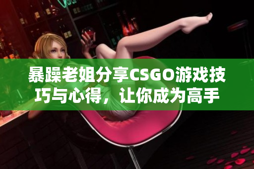 暴躁老姐分享CSGO游戏技巧与心得，让你成为高手