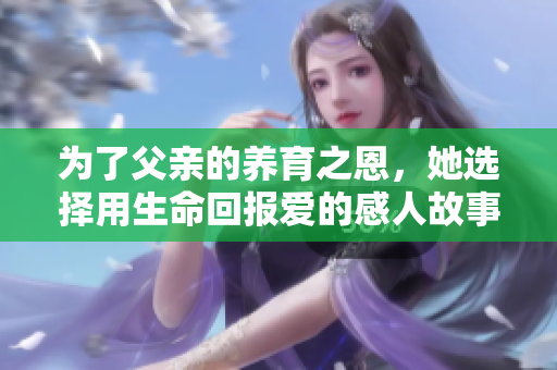 为了父亲的养育之恩，她选择用生命回报爱的感人故事