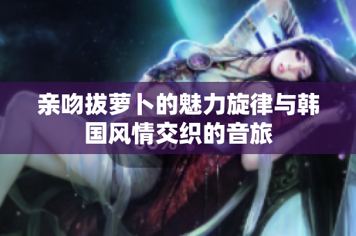 亲吻拔萝卜的魅力旋律与韩国风情交织的音旅