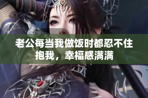 老公每当我做饭时都忍不住抱我，幸福感满满