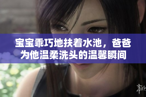 宝宝乖巧地扶着水池，爸爸为他温柔洗头的温馨瞬间