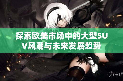 探索欧美市场中的大型SUV风潮与未来发展趋势
