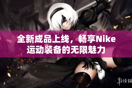 全新成品上线，畅享Nike运动装备的无限魅力