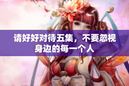 请好好对待五集，不要忽视身边的每一个人