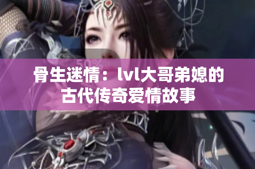 骨生迷情：lvl大哥弟媳的古代传奇爱情故事