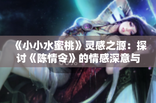 《小小水蜜桃》灵感之源：探讨《陈情令》的情感深意与角色关系