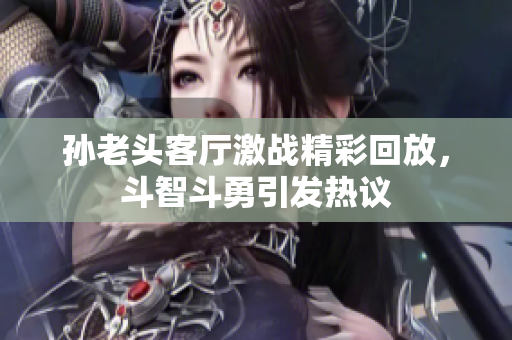 孙老头客厅激战精彩回放，斗智斗勇引发热议