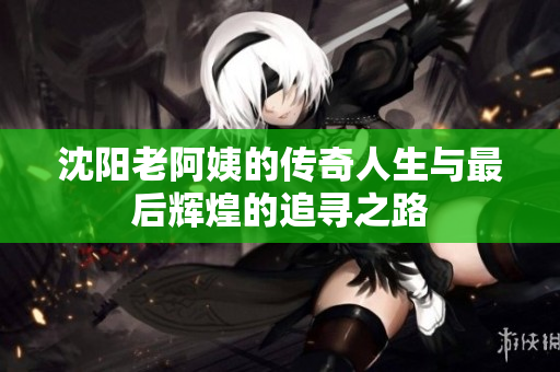 沈阳老阿姨的传奇人生与最后辉煌的追寻之路