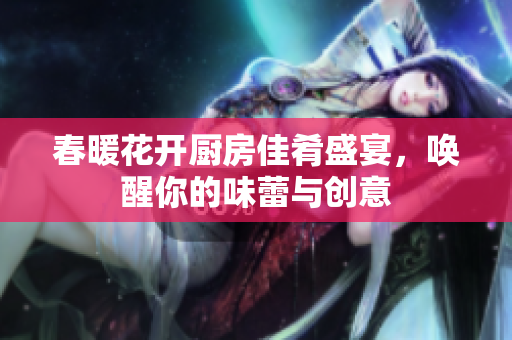 春暖花开厨房佳肴盛宴，唤醒你的味蕾与创意