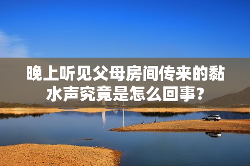 晚上听见父母房间传来的黏水声究竟是怎么回事？