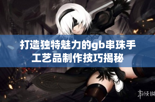 打造独特魅力的gb串珠手工艺品制作技巧揭秘