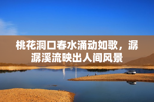 桃花洞口春水涌动如歌，潺潺溪流映出人间风景