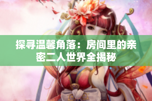 探寻温馨角落：房间里的亲密二人世界全揭秘