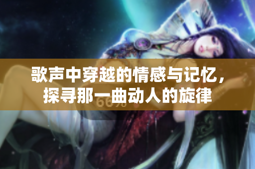 歌声中穿越的情感与记忆，探寻那一曲动人的旋律