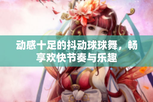 动感十足的抖动球球舞，畅享欢快节奏与乐趣