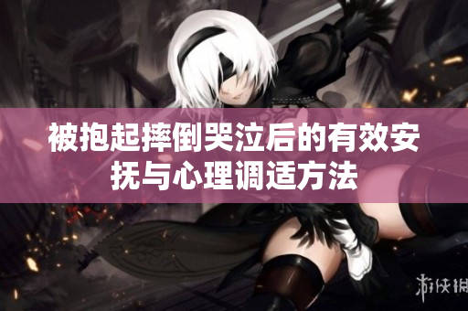 被抱起摔倒哭泣后的有效安抚与心理调适方法
