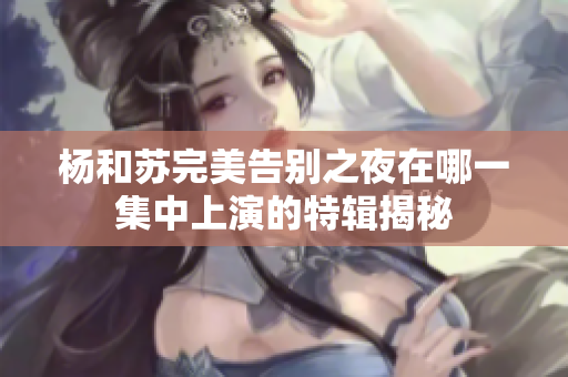 杨和苏完美告别之夜在哪一集中上演的特辑揭秘