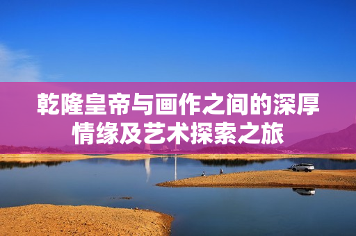 乾隆皇帝与画作之间的深厚情缘及艺术探索之旅
