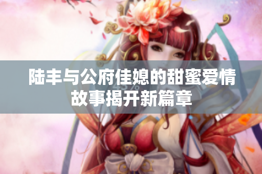 陆丰与公府佳媳的甜蜜爱情故事揭开新篇章