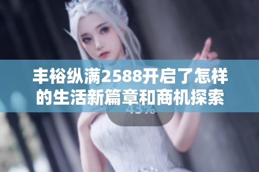 丰裕纵满2588开启了怎样的生活新篇章和商机探索