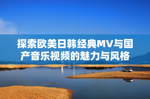探索欧美日韩经典MV与国产音乐视频的魅力与风格