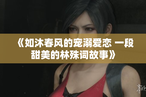 《如沐春风的宠溺爱恋 一段甜美的林殊词故事》
