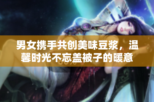 男女携手共创美味豆浆，温馨时光不忘盖被子的暖意