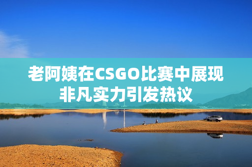 老阿姨在CSGO比赛中展现非凡实力引发热议