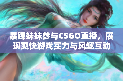 暴躁妹妹参与CSGO直播，展现爽快游戏实力与风趣互动