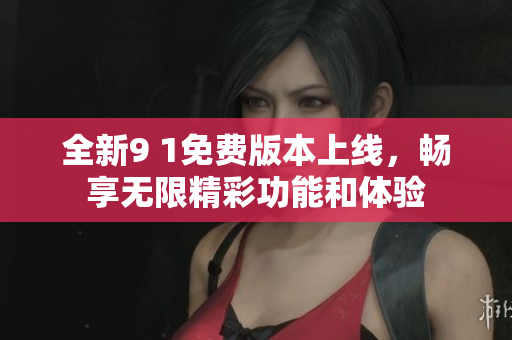 全新9 1免费版本上线，畅享无限精彩功能和体验